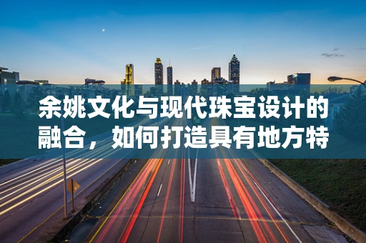 余姚文化与现代珠宝设计的融合，如何打造具有地方特色的珠宝艺术品？