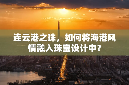 连云港之珠，如何将海港风情融入珠宝设计中？