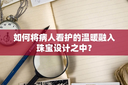 如何将病人看护的温暖融入珠宝设计之中？