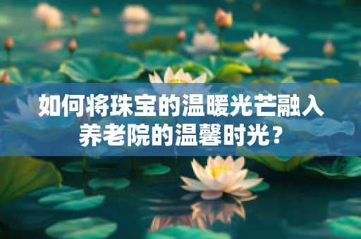 如何将珠宝的温暖光芒融入养老院的温馨时光？