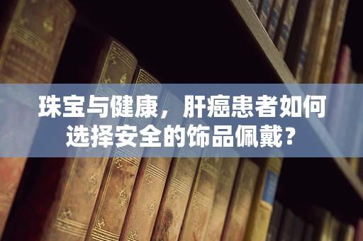 珠宝与健康，肝癌患者如何选择安全的饰品佩戴？