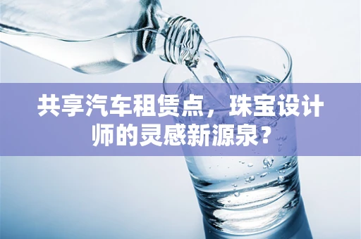 共享汽车租赁点，珠宝设计师的灵感新源泉？