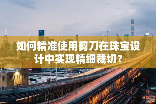 如何精准使用剪刀在珠宝设计中实现精细裁切？