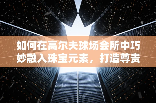 如何在高尔夫球场会所中巧妙融入珠宝元素，打造尊贵而独特的空间氛围？