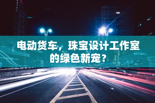 电动货车，珠宝设计工作室的绿色新宠？