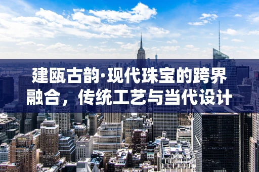 建瓯古韵·现代珠宝的跨界融合，传统工艺与当代设计的对话