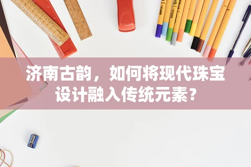 济南古韵，如何将现代珠宝设计融入传统元素？