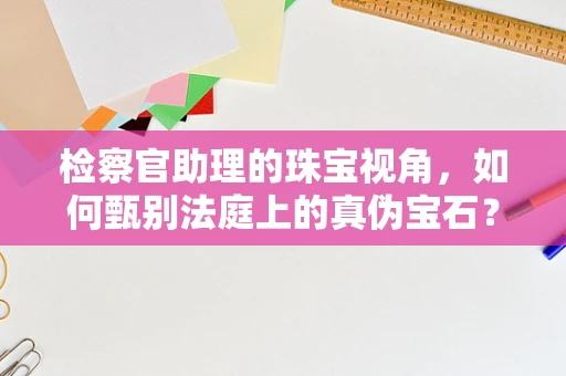 检察官助理的珠宝视角，如何甄别法庭上的真伪宝石？