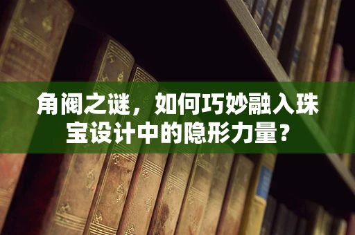 角阀之谜，如何巧妙融入珠宝设计中的隐形力量？