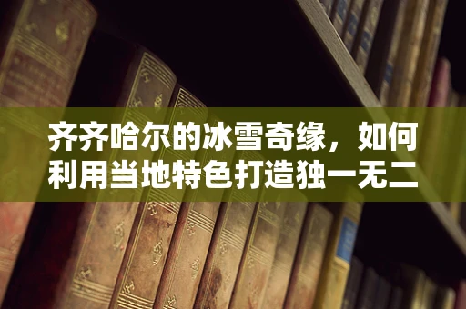 齐齐哈尔的冰雪奇缘，如何利用当地特色打造独一无二的珠宝设计？