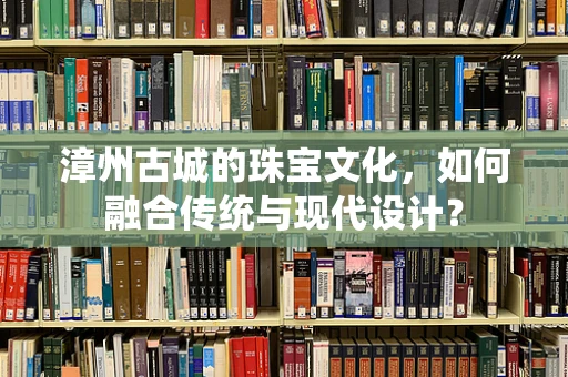 漳州古城的珠宝文化，如何融合传统与现代设计？