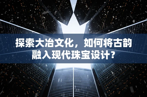 探索大冶文化，如何将古韵融入现代珠宝设计？