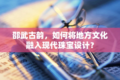 邵武古韵，如何将地方文化融入现代珠宝设计？