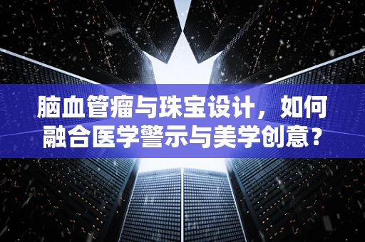 脑血管瘤与珠宝设计，如何融合医学警示与美学创意？