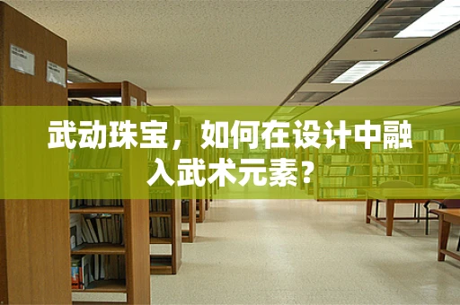 武动珠宝，如何在设计中融入武术元素？