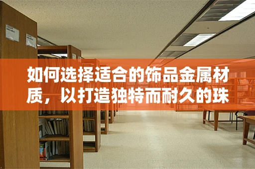 如何选择适合的饰品金属材质，以打造独特而耐久的珠宝设计？