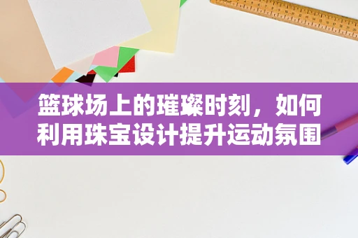 篮球场上的璀璨时刻，如何利用珠宝设计提升运动氛围？