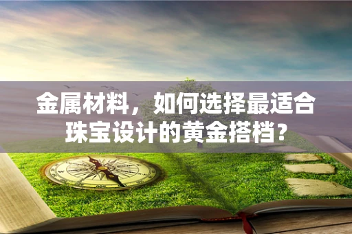 金属材料，如何选择最适合珠宝设计的黄金搭档？