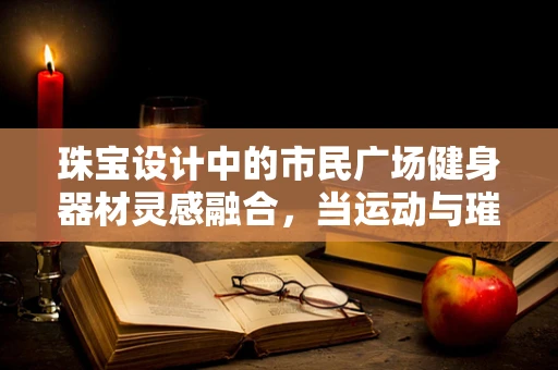 珠宝设计中的市民广场健身器材灵感融合，当运动与璀璨相遇