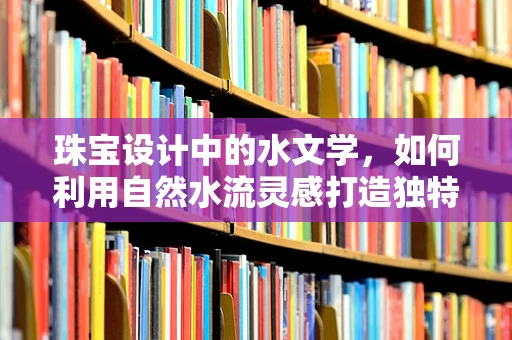 珠宝设计中的水文学，如何利用自然水流灵感打造独特珠宝？