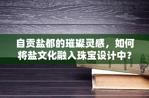 自贡盐都的璀璨灵感，如何将盐文化融入珠宝设计中？