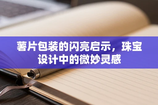 薯片包装的闪亮启示，珠宝设计中的微妙灵感