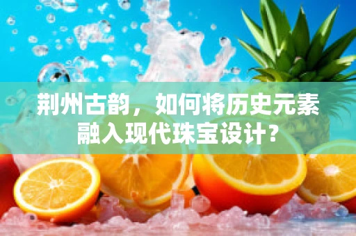 荆州古韵，如何将历史元素融入现代珠宝设计？