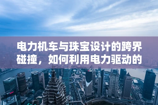 电力机车与珠宝设计的跨界碰撞，如何利用电力驱动的灵感重塑珠宝美学？