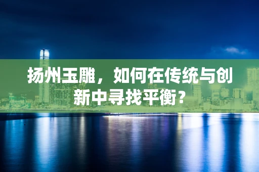 扬州玉雕，如何在传统与创新中寻找平衡？