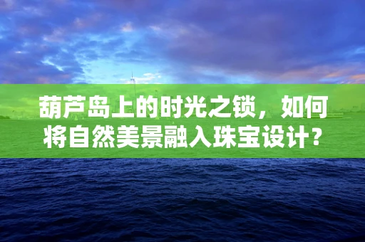 葫芦岛上的时光之锁，如何将自然美景融入珠宝设计？