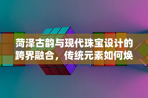 菏泽古韵与现代珠宝设计的跨界融合，传统元素如何焕发新光？