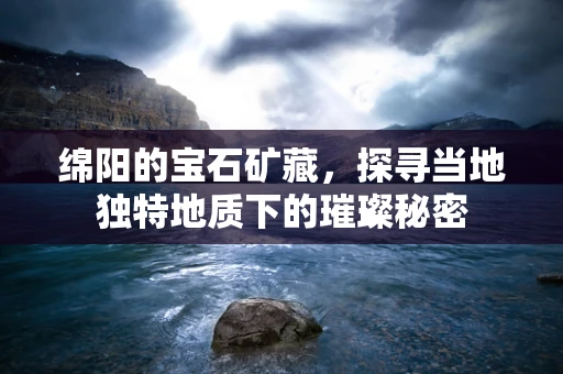 绵阳的宝石矿藏，探寻当地独特地质下的璀璨秘密