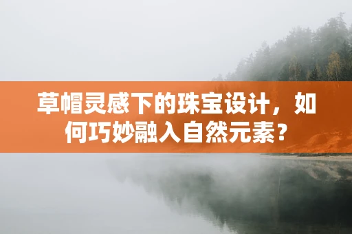 草帽灵感下的珠宝设计，如何巧妙融入自然元素？