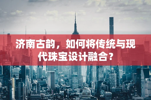 济南古韵，如何将传统与现代珠宝设计融合？