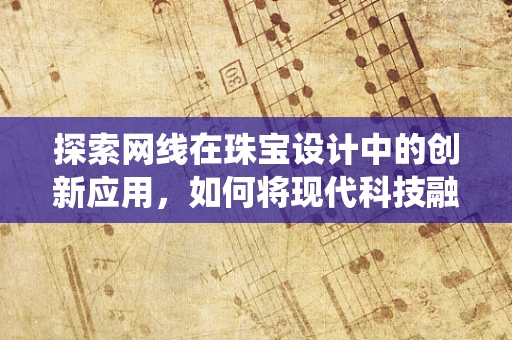 探索网线在珠宝设计中的创新应用，如何将现代科技融入传统工艺？