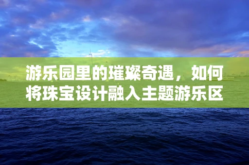 游乐园里的璀璨奇遇，如何将珠宝设计融入主题游乐区？