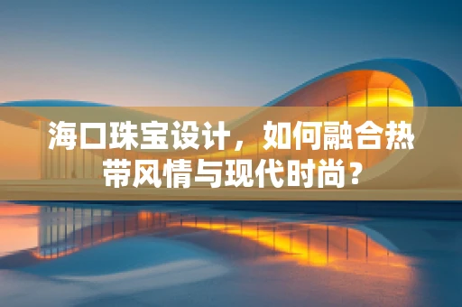 海口珠宝设计，如何融合热带风情与现代时尚？