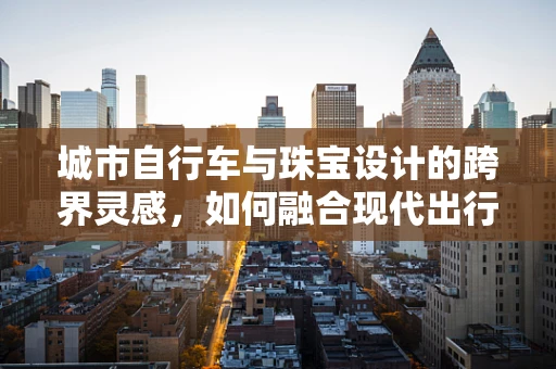 城市自行车与珠宝设计的跨界灵感，如何融合现代出行工具的元素？