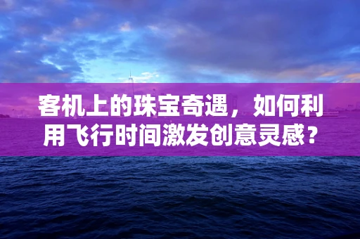 客机上的珠宝奇遇，如何利用飞行时间激发创意灵感？