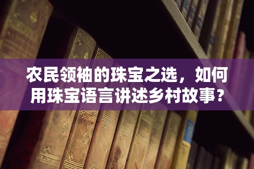 农民领袖的珠宝之选，如何用珠宝语言讲述乡村故事？