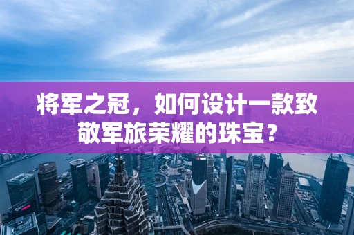 将军之冠，如何设计一款致敬军旅荣耀的珠宝？