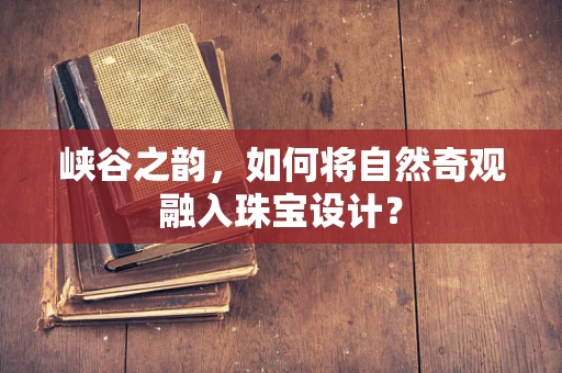 峡谷之韵，如何将自然奇观融入珠宝设计？