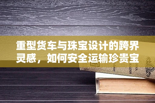 重型货车与珠宝设计的跨界灵感，如何安全运输珍贵宝石？